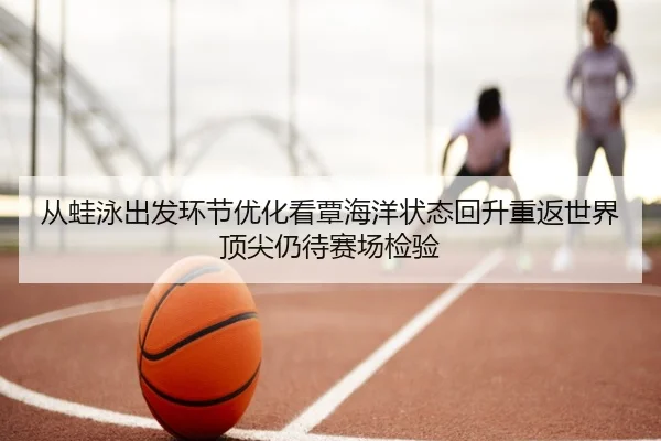 从蛙泳出发环节优化看覃海洋状态回升重返世界顶尖仍待赛场检验 | lejing