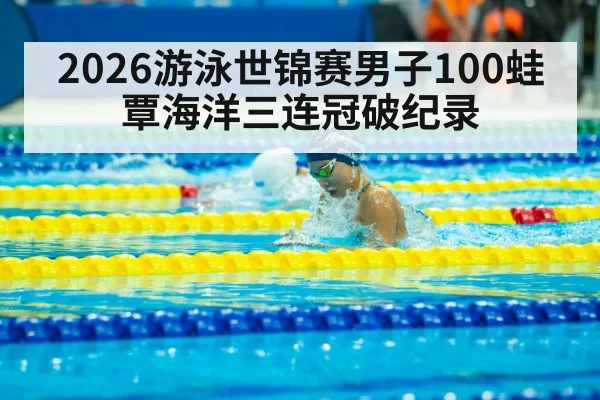 2026游泳世锦赛男子100蛙覃海洋三连冠破纪录