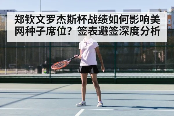 郑钦文罗杰斯杯战绩如何影响美网种子席位？签表避签深度分析 - lejing