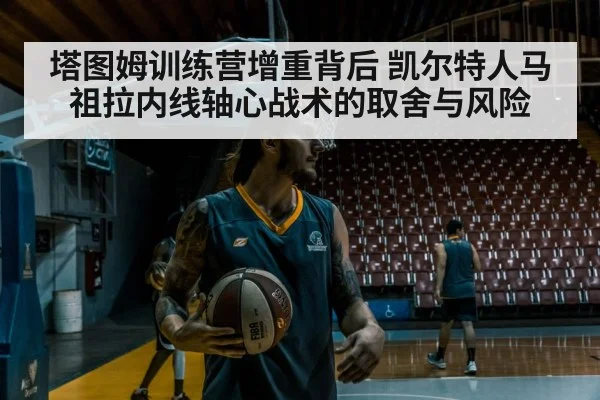 塔图姆训练营增重背后 凯尔特人马祖拉内线轴心战术的取舍与风险