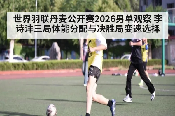 世界羽联丹麦公开赛2026男单观察 李诗沣三局体能分配与决胜局变速选择