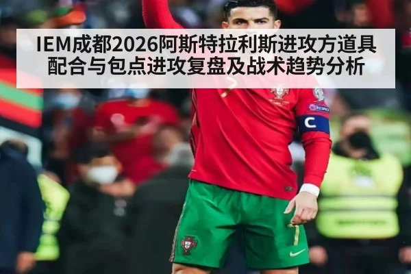 IEM成都2026阿斯特拉利斯进攻方道具配合与包点进攻复盘及战术趋势分析 - lejing